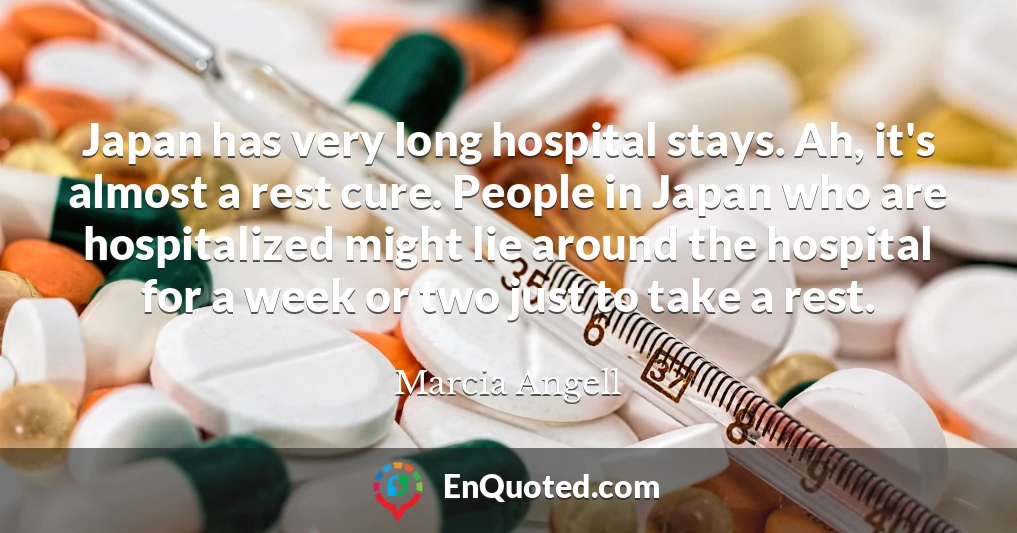Japan has very long hospital stays. Ah, it's almost a rest cure. People in Japan who are hospitalized might lie around the hospital for a week or two just to take a rest.
