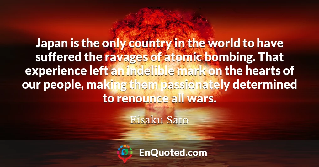 Japan is the only country in the world to have suffered the ravages of atomic bombing. That experience left an indelible mark on the hearts of our people, making them passionately determined to renounce all wars.
