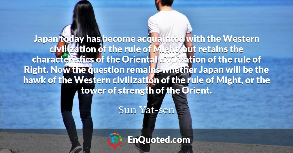 Japan today has become acquainted with the Western civilization of the rule of Might, but retains the characteristics of the Oriental civilization of the rule of Right. Now the question remains whether Japan will be the hawk of the Western civilization of the rule of Might, or the tower of strength of the Orient.