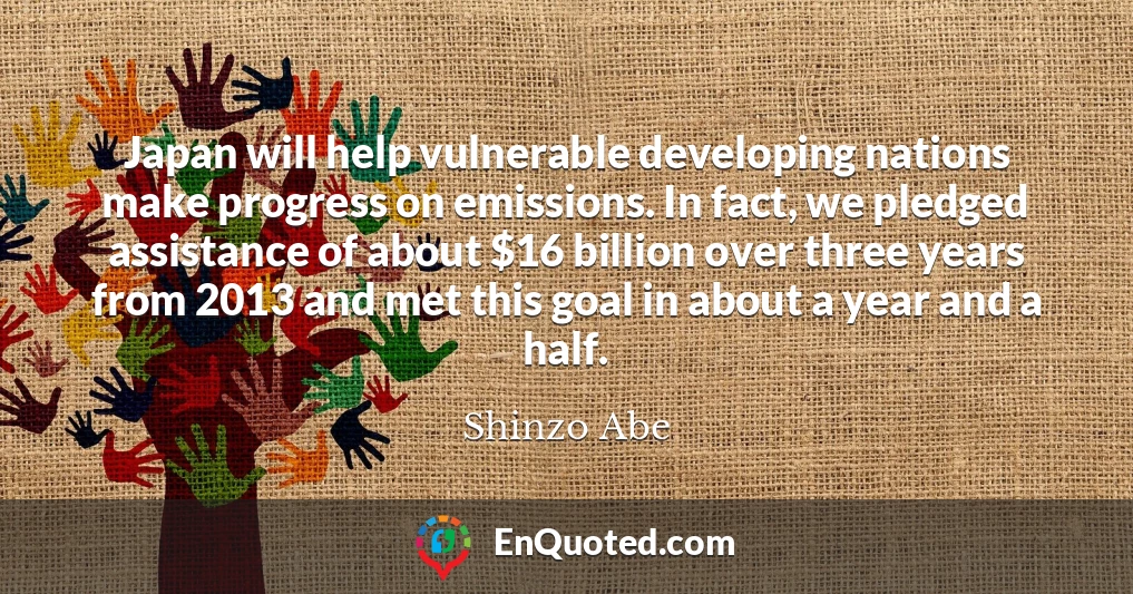 Japan will help vulnerable developing nations make progress on emissions. In fact, we pledged assistance of about $16 billion over three years from 2013 and met this goal in about a year and a half.