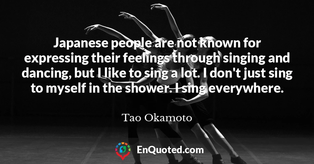 Japanese people are not known for expressing their feelings through singing and dancing, but I like to sing a lot. I don't just sing to myself in the shower. I sing everywhere.