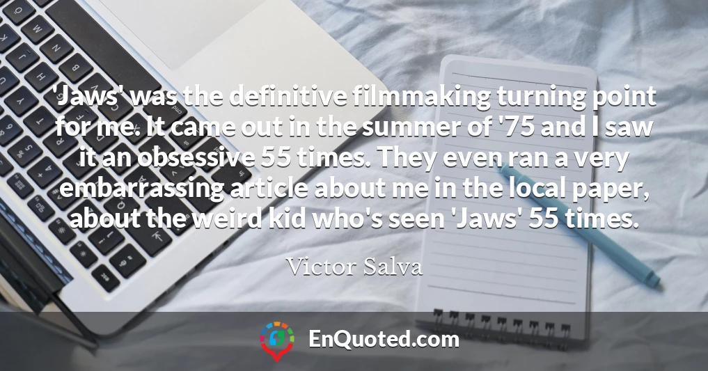 'Jaws' was the definitive filmmaking turning point for me. It came out in the summer of '75 and I saw it an obsessive 55 times. They even ran a very embarrassing article about me in the local paper, about the weird kid who's seen 'Jaws' 55 times.