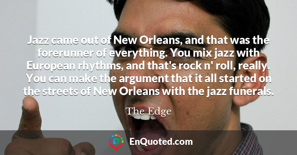 Jazz came out of New Orleans, and that was the forerunner of everything. You mix jazz with European rhythms, and that's rock n' roll, really. You can make the argument that it all started on the streets of New Orleans with the jazz funerals.