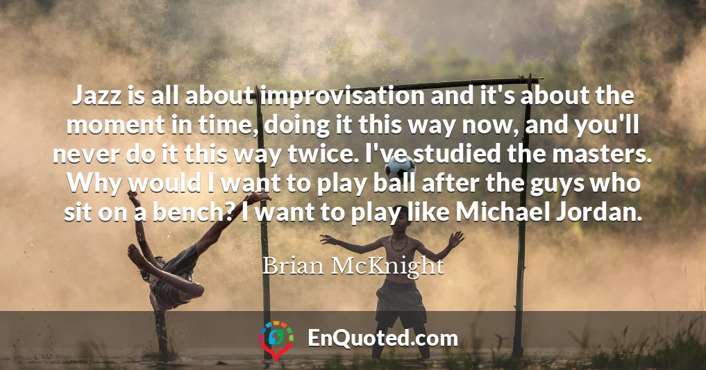 Jazz is all about improvisation and it's about the moment in time, doing it this way now, and you'll never do it this way twice. I've studied the masters. Why would I want to play ball after the guys who sit on a bench? I want to play like Michael Jordan.