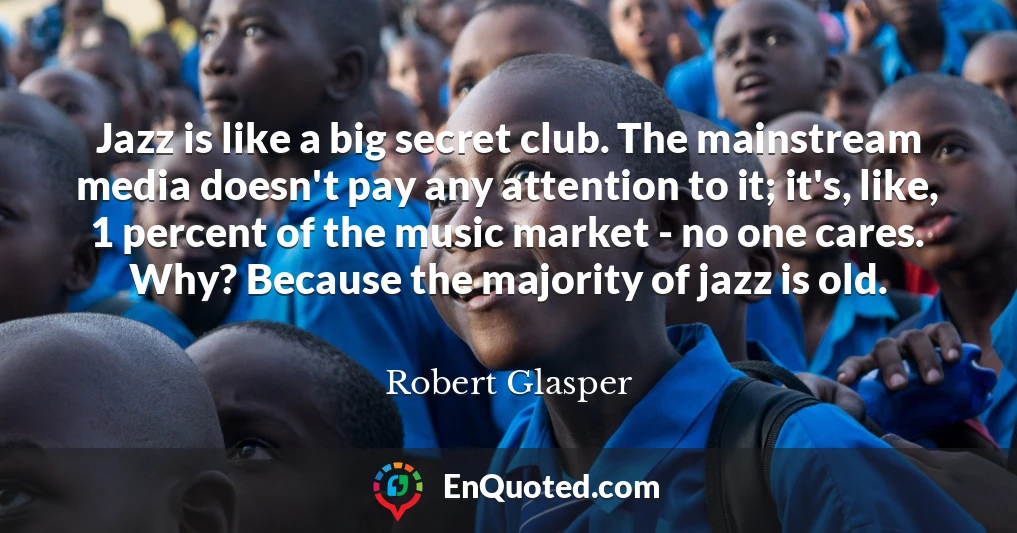 Jazz is like a big secret club. The mainstream media doesn't pay any attention to it; it's, like, 1 percent of the music market - no one cares. Why? Because the majority of jazz is old.