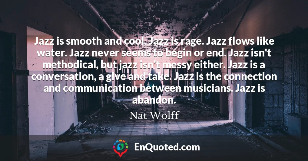 Jazz is smooth and cool. Jazz is rage. Jazz flows like water. Jazz never seems to begin or end. Jazz isn't methodical, but jazz isn't messy either. Jazz is a conversation, a give and take. Jazz is the connection and communication between musicians. Jazz is abandon.