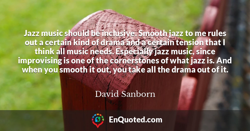 Jazz music should be inclusive. Smooth jazz to me rules out a certain kind of drama and a certain tension that I think all music needs. Especially jazz music, since improvising is one of the cornerstones of what jazz is. And when you smooth it out, you take all the drama out of it.