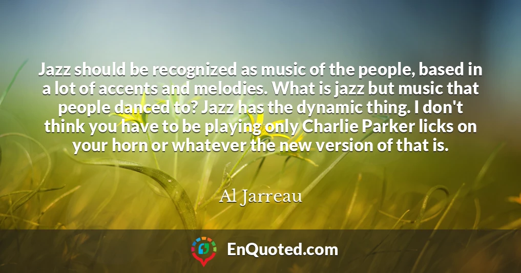 Jazz should be recognized as music of the people, based in a lot of accents and melodies. What is jazz but music that people danced to? Jazz has the dynamic thing. I don't think you have to be playing only Charlie Parker licks on your horn or whatever the new version of that is.