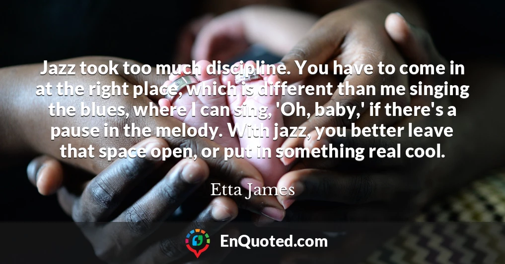 Jazz took too much discipline. You have to come in at the right place, which is different than me singing the blues, where I can sing, 'Oh, baby,' if there's a pause in the melody. With jazz, you better leave that space open, or put in something real cool.