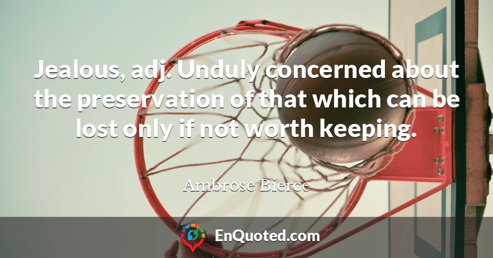 Jealous, adj. Unduly concerned about the preservation of that which can be lost only if not worth keeping.