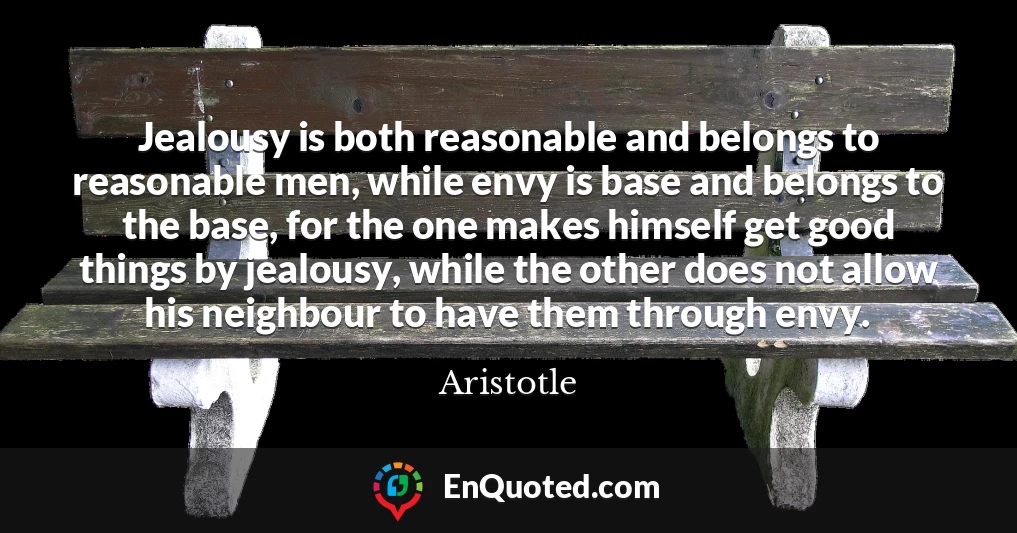 Jealousy is both reasonable and belongs to reasonable men, while envy is base and belongs to the base, for the one makes himself get good things by jealousy, while the other does not allow his neighbour to have them through envy.