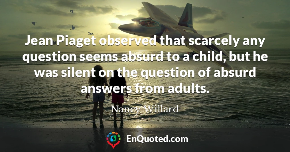 Jean Piaget observed that scarcely any question seems absurd to a child, but he was silent on the question of absurd answers from adults.