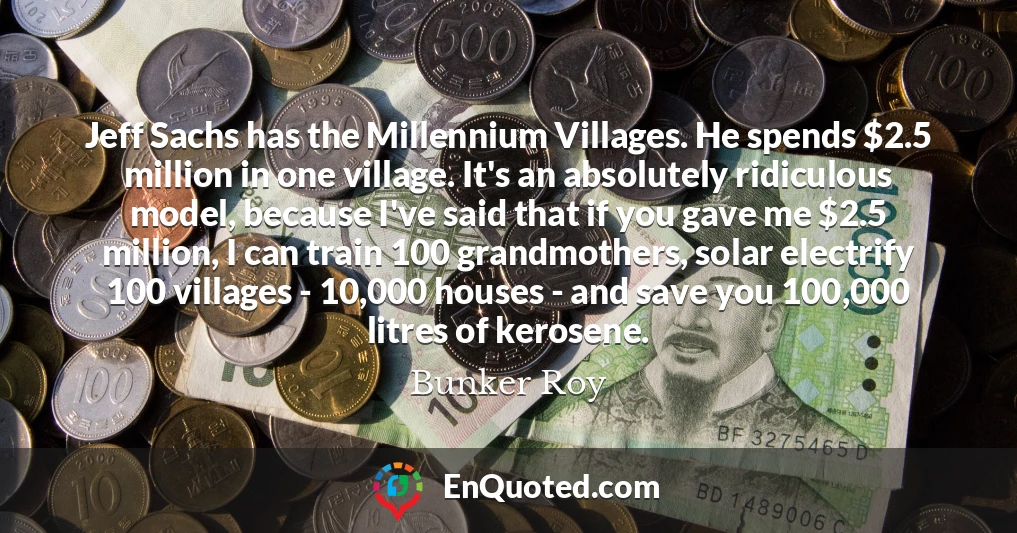 Jeff Sachs has the Millennium Villages. He spends $2.5 million in one village. It's an absolutely ridiculous model, because I've said that if you gave me $2.5 million, I can train 100 grandmothers, solar electrify 100 villages - 10,000 houses - and save you 100,000 litres of kerosene.