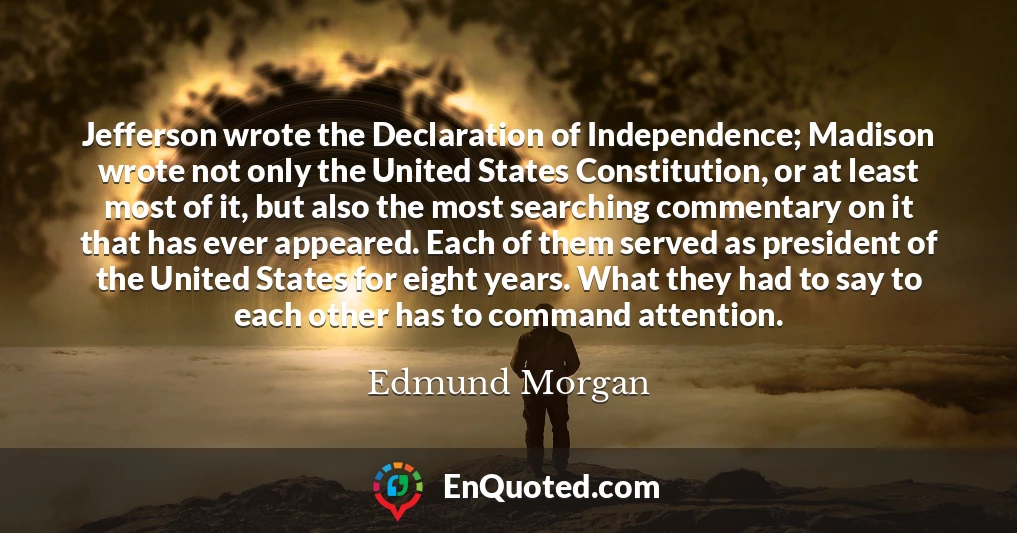 Jefferson wrote the Declaration of Independence; Madison wrote not only the United States Constitution, or at least most of it, but also the most searching commentary on it that has ever appeared. Each of them served as president of the United States for eight years. What they had to say to each other has to command attention.