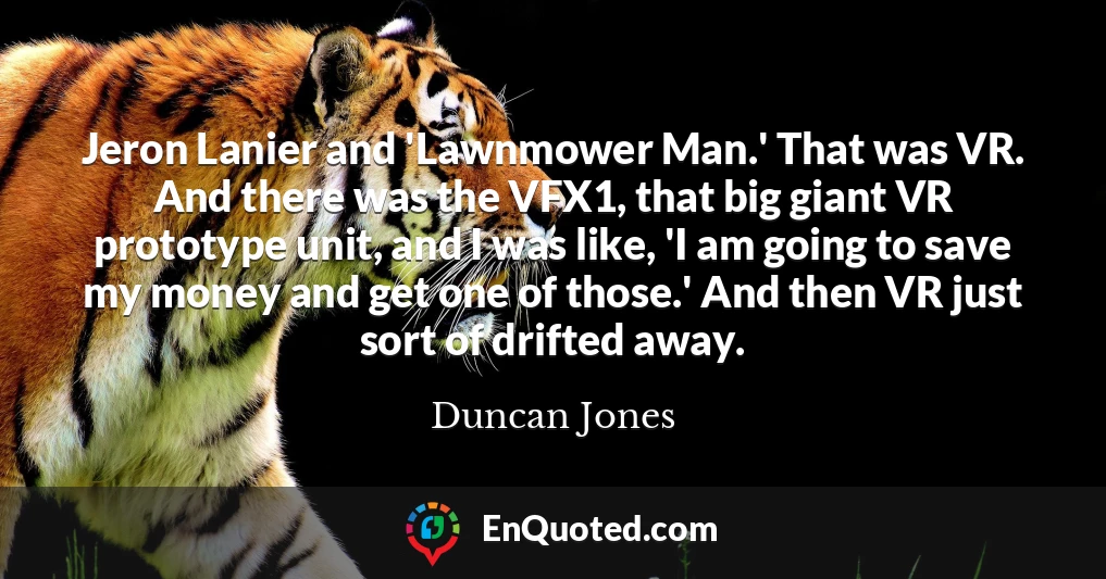 Jeron Lanier and 'Lawnmower Man.' That was VR. And there was the VFX1, that big giant VR prototype unit, and I was like, 'I am going to save my money and get one of those.' And then VR just sort of drifted away.