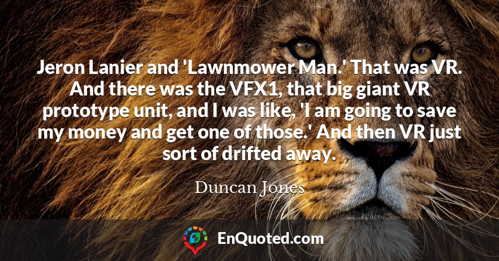 Jeron Lanier and 'Lawnmower Man.' That was VR. And there was the VFX1, that big giant VR prototype unit, and I was like, 'I am going to save my money and get one of those.' And then VR just sort of drifted away.