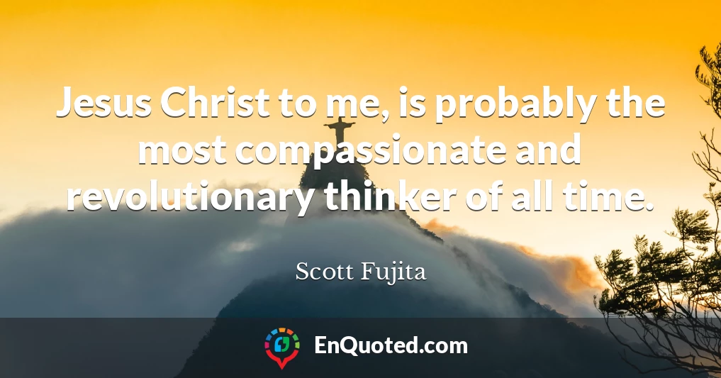 Jesus Christ to me, is probably the most compassionate and revolutionary thinker of all time.