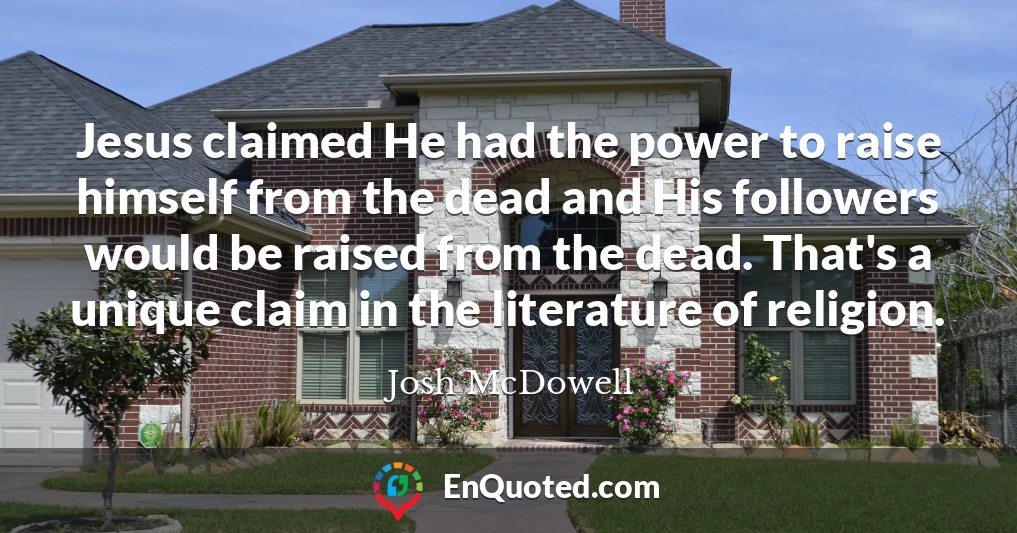 Jesus claimed He had the power to raise himself from the dead and His followers would be raised from the dead. That's a unique claim in the literature of religion.