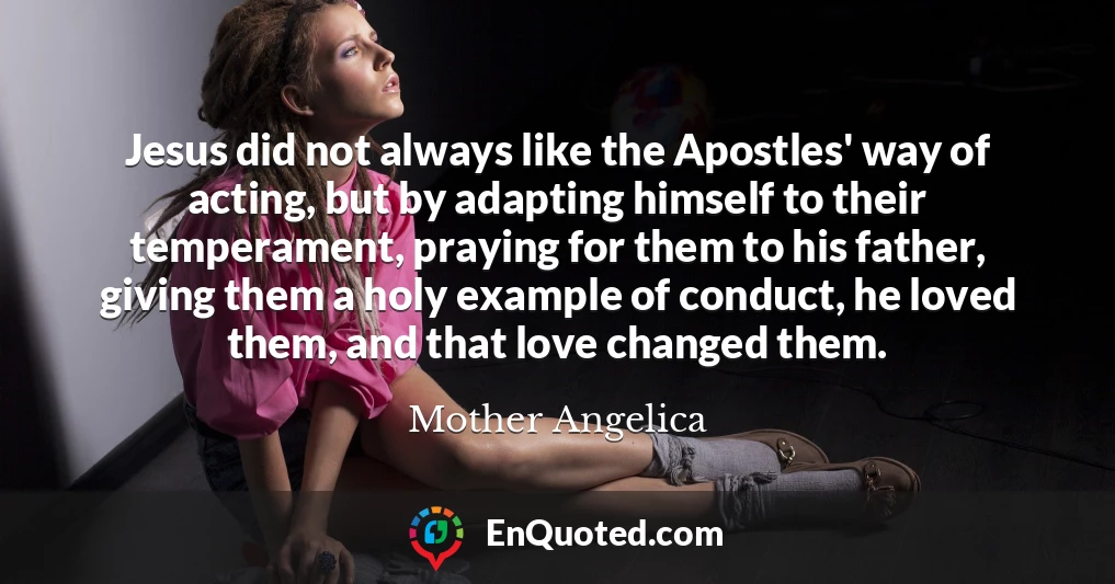 Jesus did not always like the Apostles' way of acting, but by adapting himself to their temperament, praying for them to his father, giving them a holy example of conduct, he loved them, and that love changed them.