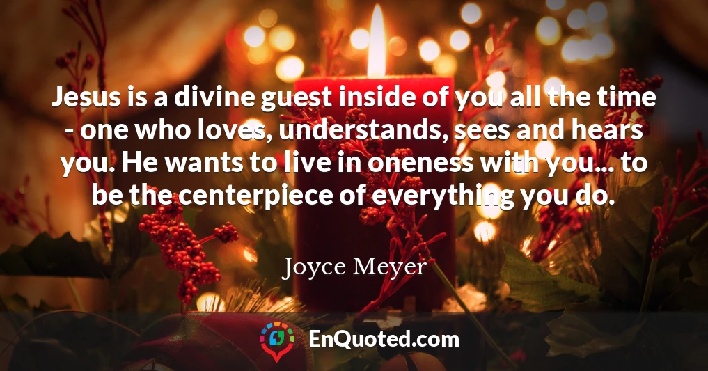 Jesus is a divine guest inside of you all the time - one who loves, understands, sees and hears you. He wants to live in oneness with you... to be the centerpiece of everything you do.