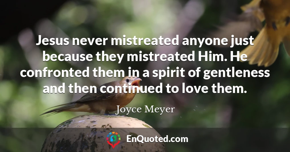 Jesus never mistreated anyone just because they mistreated Him. He confronted them in a spirit of gentleness and then continued to love them.