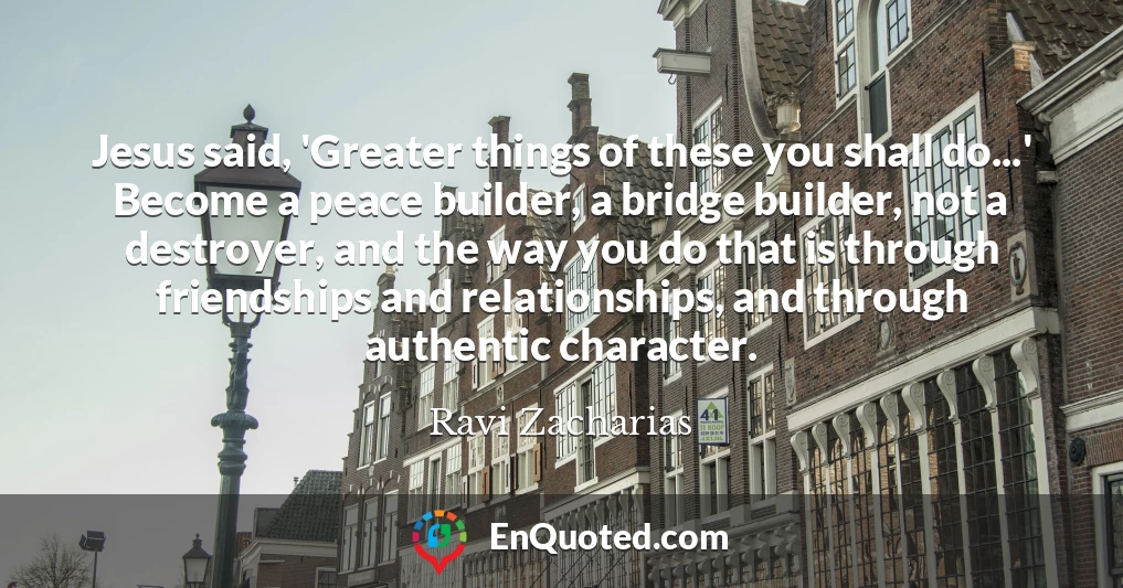 Jesus said, 'Greater things of these you shall do...' Become a peace builder, a bridge builder, not a destroyer, and the way you do that is through friendships and relationships, and through authentic character.