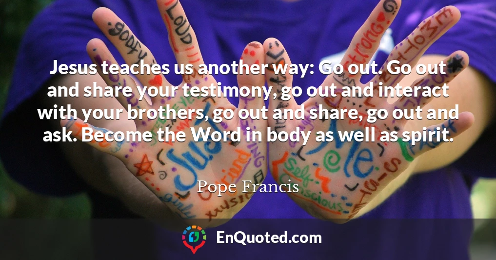 Jesus teaches us another way: Go out. Go out and share your testimony, go out and interact with your brothers, go out and share, go out and ask. Become the Word in body as well as spirit.