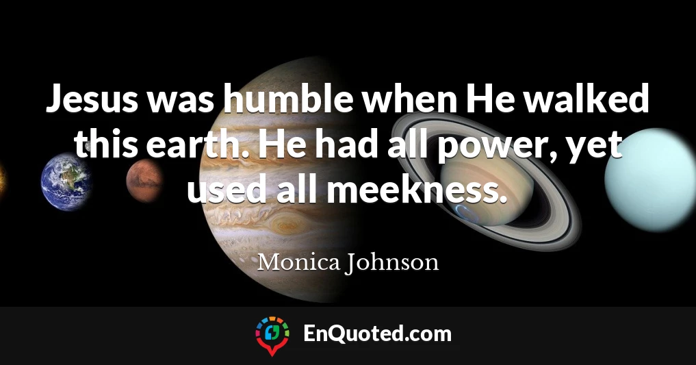 Jesus was humble when He walked this earth. He had all power, yet used all meekness.