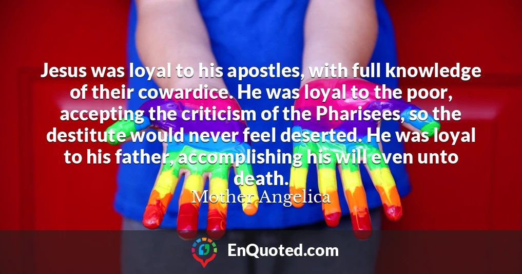Jesus was loyal to his apostles, with full knowledge of their cowardice. He was loyal to the poor, accepting the criticism of the Pharisees, so the destitute would never feel deserted. He was loyal to his father, accomplishing his will even unto death.