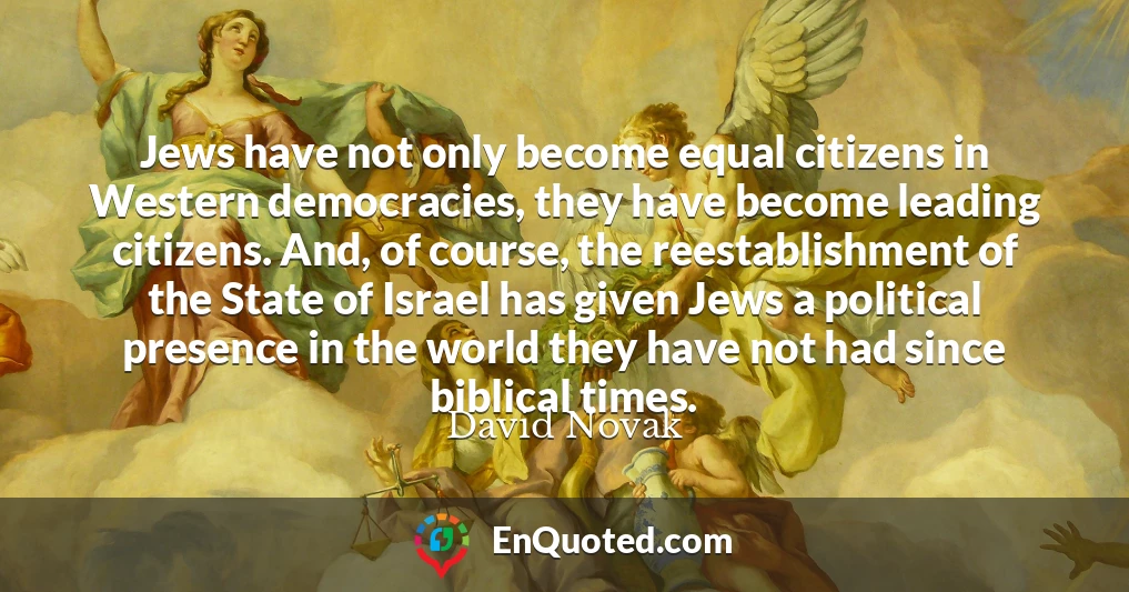 Jews have not only become equal citizens in Western democracies, they have become leading citizens. And, of course, the reestablishment of the State of Israel has given Jews a political presence in the world they have not had since biblical times.