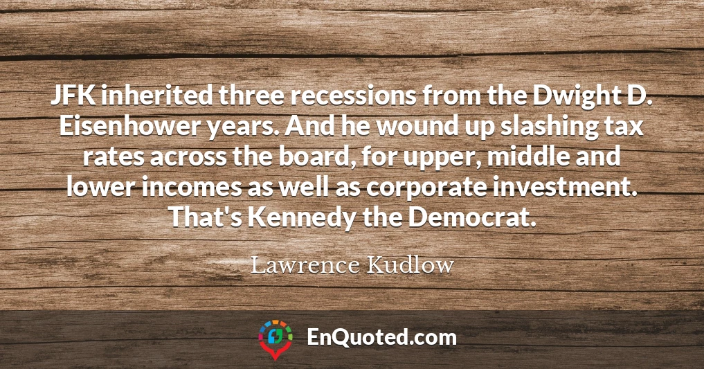 JFK inherited three recessions from the Dwight D. Eisenhower years. And he wound up slashing tax rates across the board, for upper, middle and lower incomes as well as corporate investment. That's Kennedy the Democrat.