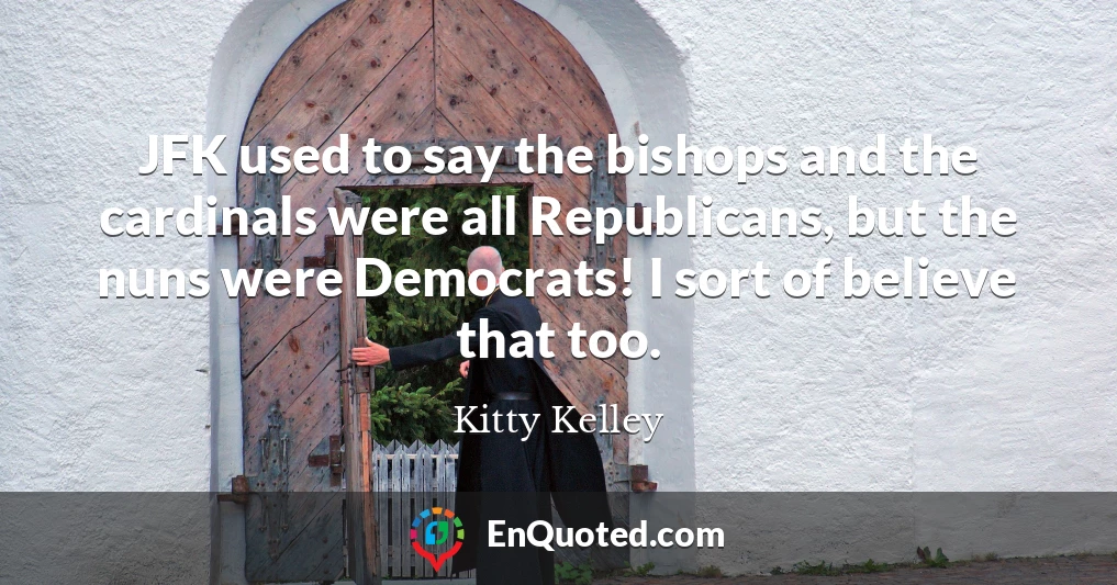 JFK used to say the bishops and the cardinals were all Republicans, but the nuns were Democrats! I sort of believe that too.