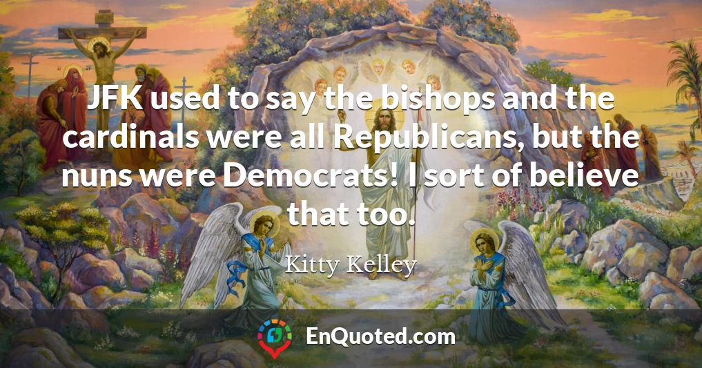 JFK used to say the bishops and the cardinals were all Republicans, but the nuns were Democrats! I sort of believe that too.