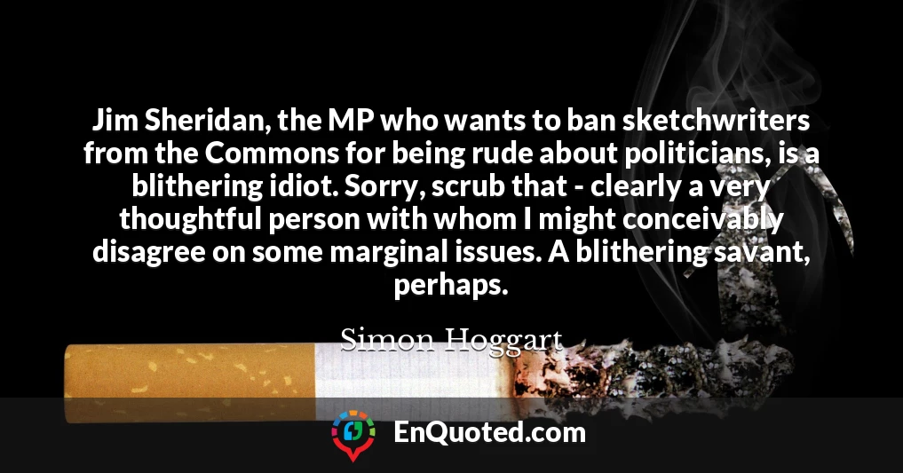 Jim Sheridan, the MP who wants to ban sketchwriters from the Commons for being rude about politicians, is a blithering idiot. Sorry, scrub that - clearly a very thoughtful person with whom I might conceivably disagree on some marginal issues. A blithering savant, perhaps.