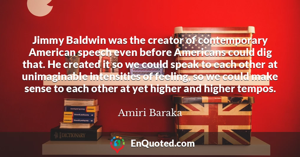 Jimmy Baldwin was the creator of contemporary American speech even before Americans could dig that. He created it so we could speak to each other at unimaginable intensities of feeling, so we could make sense to each other at yet higher and higher tempos.
