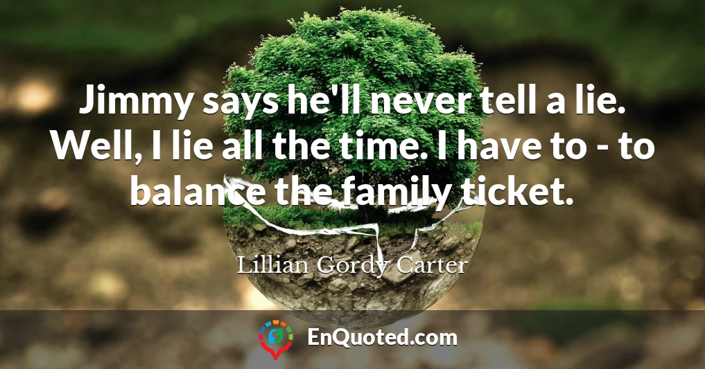 Jimmy says he'll never tell a lie. Well, I lie all the time. I have to - to balance the family ticket.