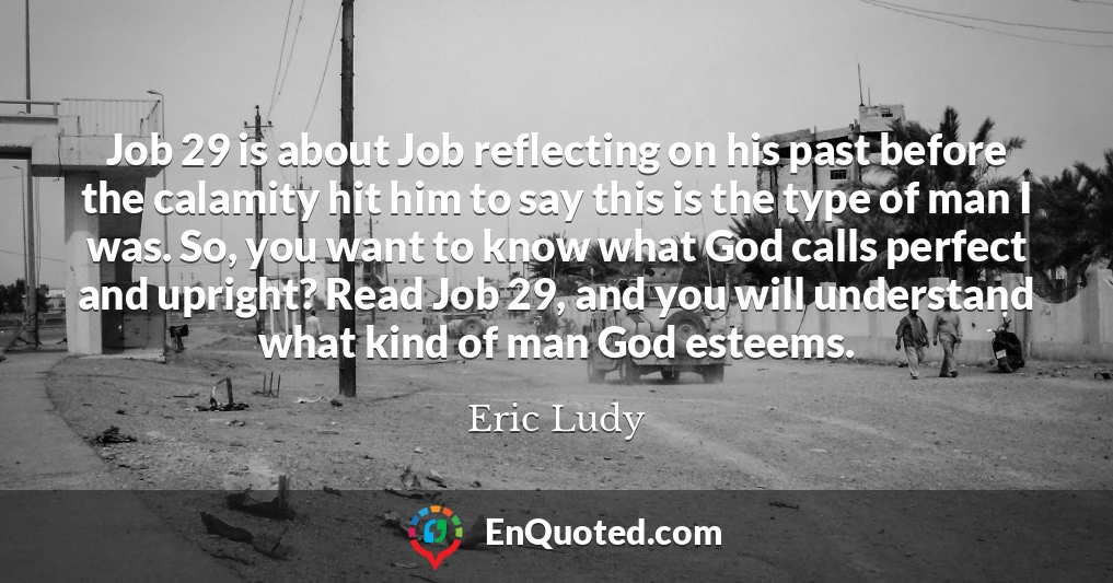 Job 29 is about Job reflecting on his past before the calamity hit him to say this is the type of man I was. So, you want to know what God calls perfect and upright? Read Job 29, and you will understand what kind of man God esteems.
