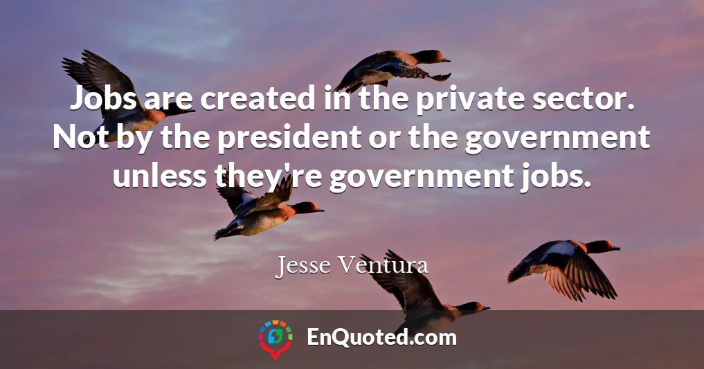 Jobs are created in the private sector. Not by the president or the government unless they're government jobs.