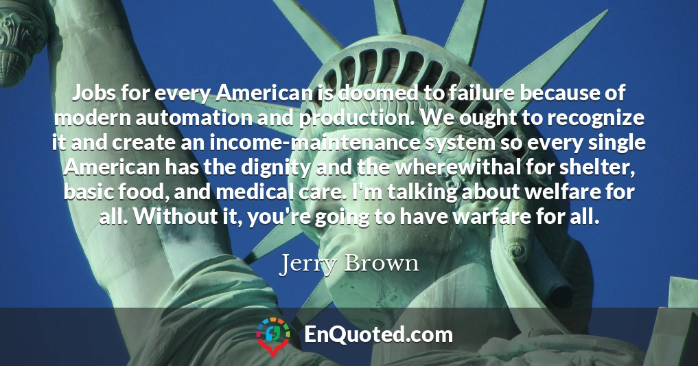 Jobs for every American is doomed to failure because of modern automation and production. We ought to recognize it and create an income-maintenance system so every single American has the dignity and the wherewithal for shelter, basic food, and medical care. I'm talking about welfare for all. Without it, you're going to have warfare for all.