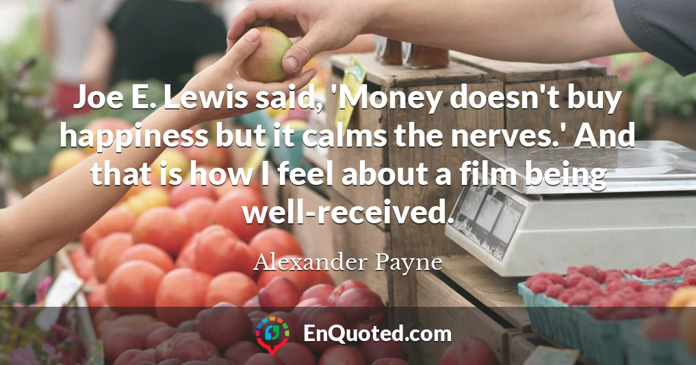 Joe E. Lewis said, 'Money doesn't buy happiness but it calms the nerves.' And that is how I feel about a film being well-received.
