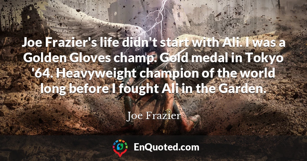 Joe Frazier's life didn't start with Ali. I was a Golden Gloves champ. Gold medal in Tokyo '64. Heavyweight champion of the world long before I fought Ali in the Garden.
