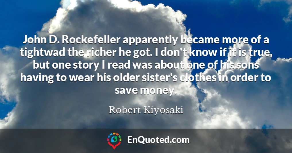 John D. Rockefeller apparently became more of a tightwad the richer he got. I don't know if it is true, but one story I read was about one of his sons having to wear his older sister's clothes in order to save money.