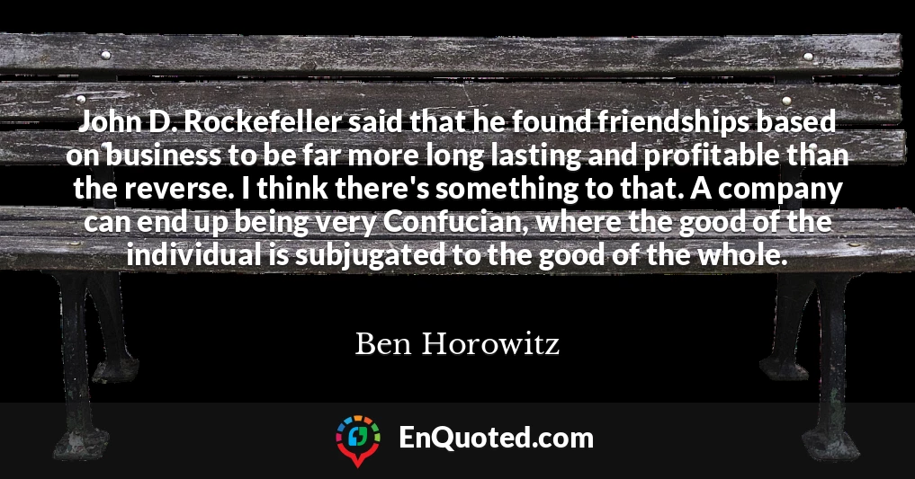 John D. Rockefeller said that he found friendships based on business to be far more long lasting and profitable than the reverse. I think there's something to that. A company can end up being very Confucian, where the good of the individual is subjugated to the good of the whole.