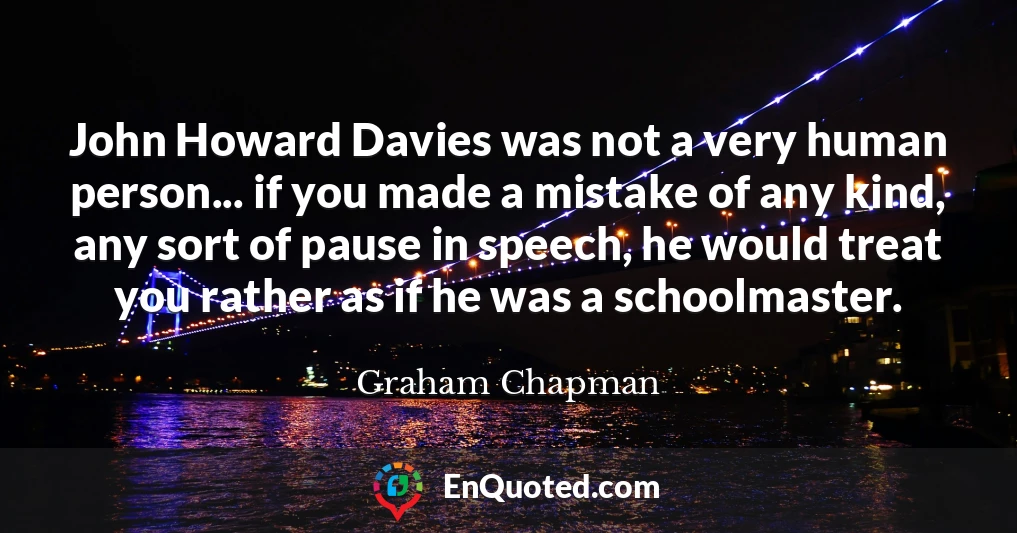John Howard Davies was not a very human person... if you made a mistake of any kind, any sort of pause in speech, he would treat you rather as if he was a schoolmaster.