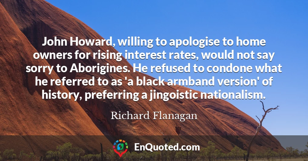 John Howard, willing to apologise to home owners for rising interest rates, would not say sorry to Aborigines. He refused to condone what he referred to as 'a black armband version' of history, preferring a jingoistic nationalism.