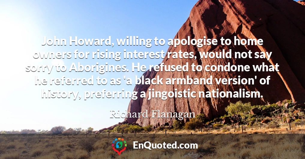 John Howard, willing to apologise to home owners for rising interest rates, would not say sorry to Aborigines. He refused to condone what he referred to as 'a black armband version' of history, preferring a jingoistic nationalism.