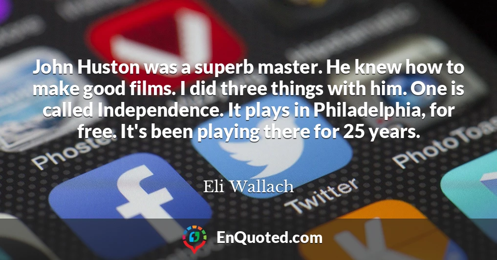 John Huston was a superb master. He knew how to make good films. I did three things with him. One is called Independence. It plays in Philadelphia, for free. It's been playing there for 25 years.