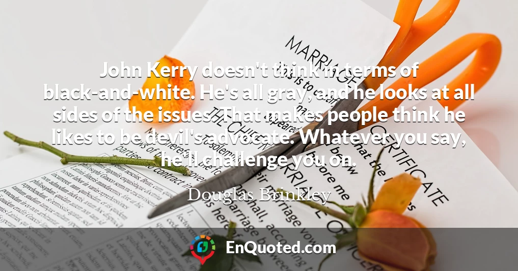 John Kerry doesn't think in terms of black-and-white. He's all gray, and he looks at all sides of the issues. That makes people think he likes to be devil's advocate. Whatever you say, he'll challenge you on.