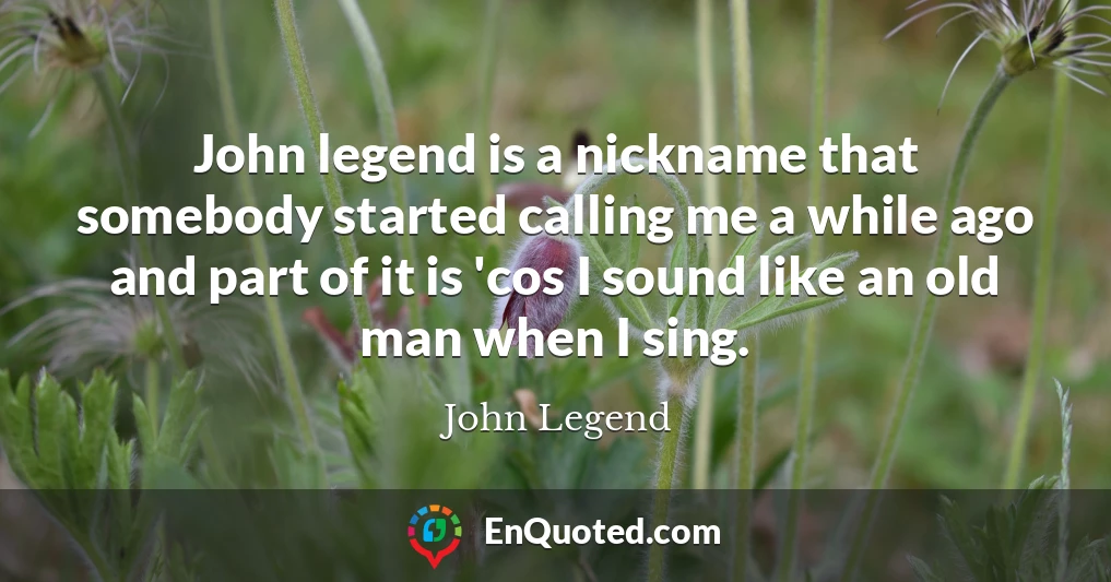 John legend is a nickname that somebody started calling me a while ago and part of it is 'cos I sound like an old man when I sing.
