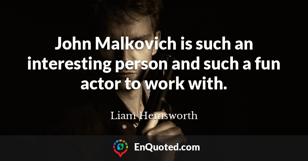 John Malkovich is such an interesting person and such a fun actor to work with.